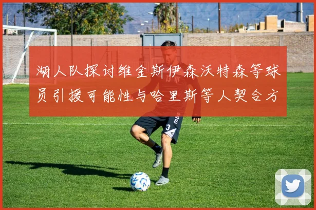 湖人队探讨维金斯伊森沃特森等球员引援可能性与哈里斯等人契合方向