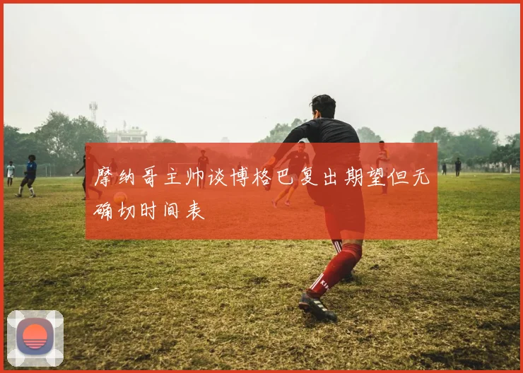 摩纳哥主帅谈博格巴复出期望但无确切时间表