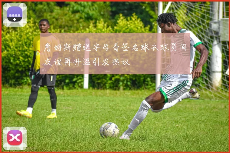 詹姆斯赠送字母哥签名球衣球员间友谊再升温引发热议