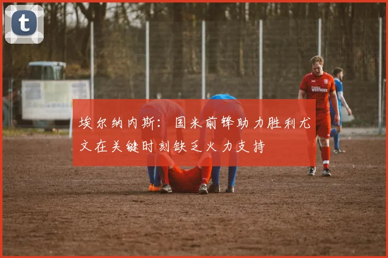 埃尔纳内斯：国米前锋助力胜利尤文在关键时刻缺乏火力支持