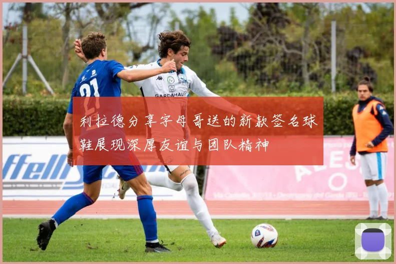 利拉德分享字母哥送的新款签名球鞋展现深厚友谊与团队精神