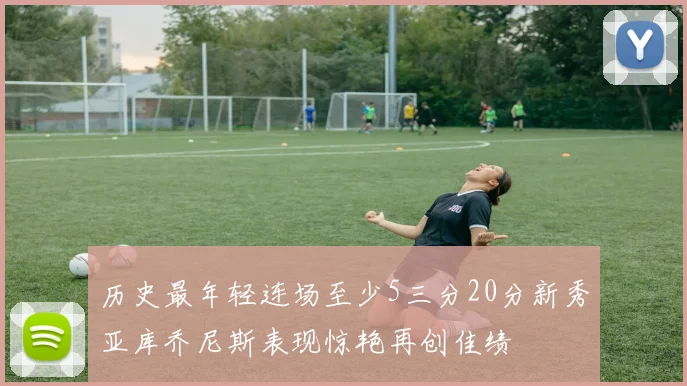 历史最年轻连场至少5三分20分新秀亚库乔尼斯表现惊艳再创佳绩