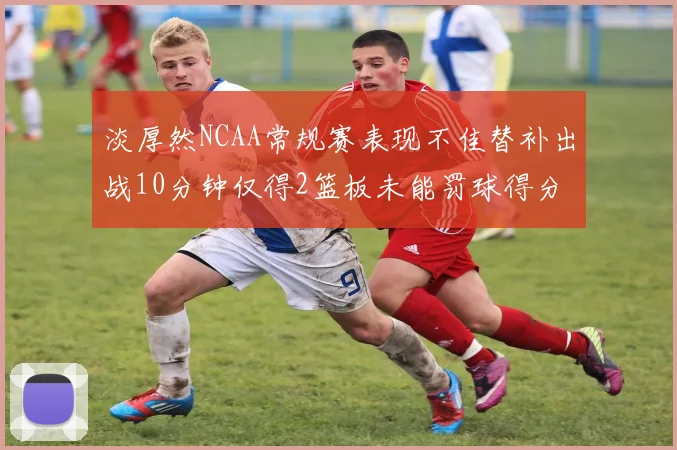 淡厚然NCAA常规赛表现不佳替补出战10分钟仅得2篮板未能罚球得分