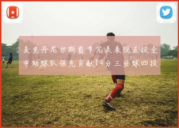 麦克丹尼尔斯首节完美表现五投全中助球队领先贡献14分三分球四投全中