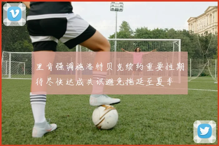 里肯强调施洛特贝克续约重要性期待尽快达成共识避免拖延至夏季