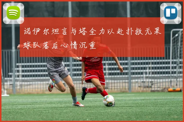 诺伊尔坦言与塔全力以赴扑救无果球队落后心情沉重