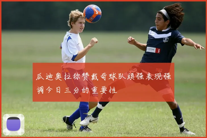 瓜迪奥拉称赞戴奇球队顽强表现强调今日三分的重要性