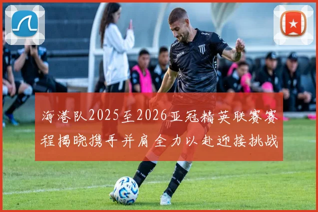 海港队2025至2026亚冠精英联赛赛程揭晓携手并肩全力以赴迎接挑战