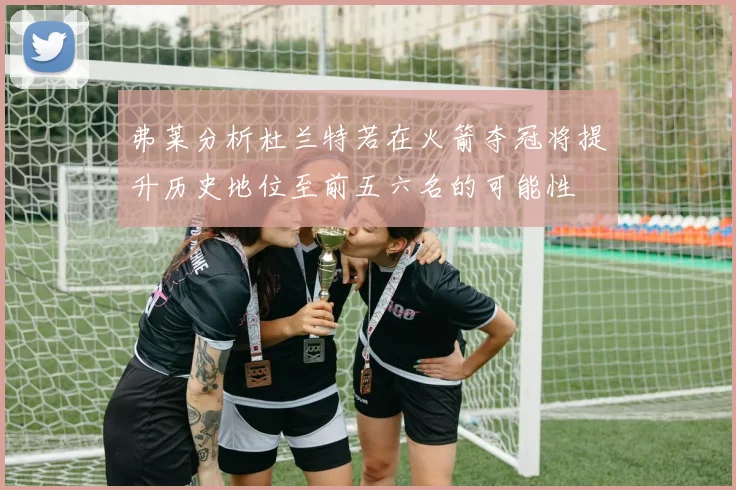 弗莱分析杜兰特若在火箭夺冠将提升历史地位至前五六名的可能性