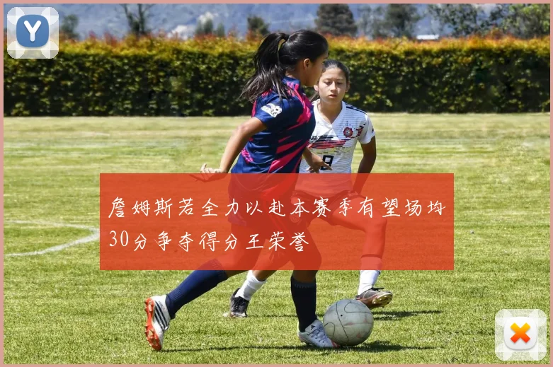 詹姆斯若全力以赴本赛季有望场均30分争夺得分王荣誉