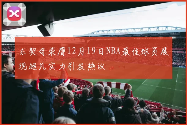东契奇荣膺12月19日NBA最佳球员展现超凡实力引发热议