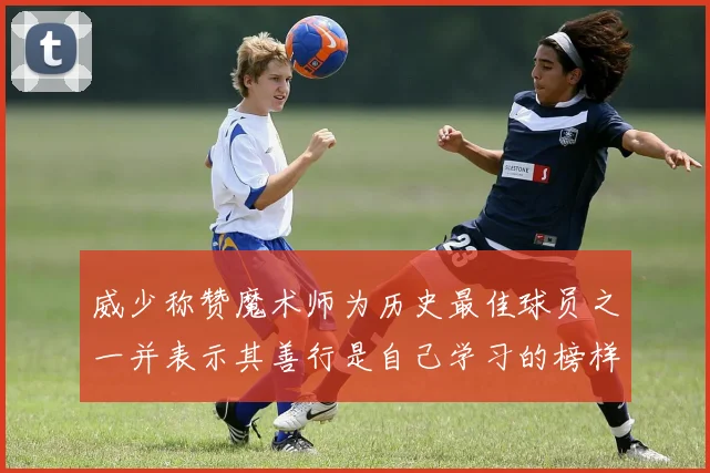 威少称赞魔术师为历史最佳球员之一并表示其善行是自己学习的榜样