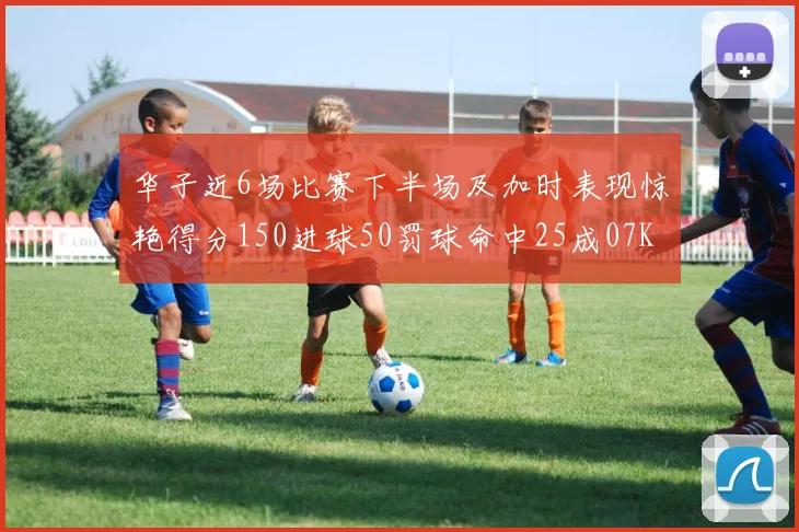 华子近6场比赛下半场及加时表现惊艳得分150进球50罚球命中25成07KB后首人