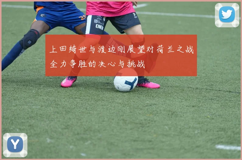 上田绮世与渡边刚展望对荷兰之战全力争胜的决心与挑战