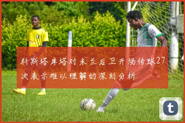 科斯塔库塔对米兰后卫开场传球27次表示难以理解的深刻分析