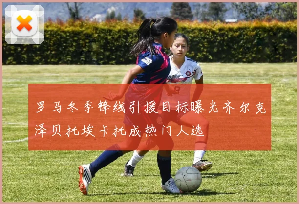 罗马冬季锋线引援目标曝光齐尔克泽贝托埃卡托成热门人选