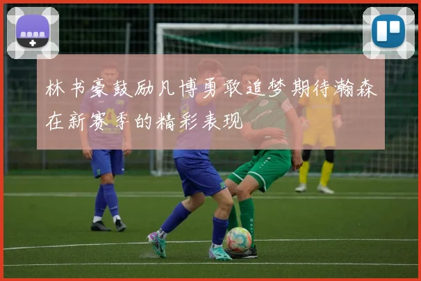 林书豪鼓励凡博勇敢追梦期待瀚森在新赛季的精彩表现