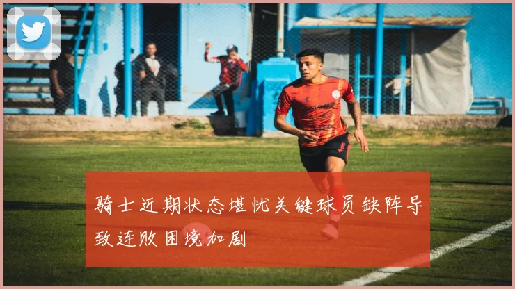 骑士近期状态堪忧关键球员缺阵导致连败困境加剧