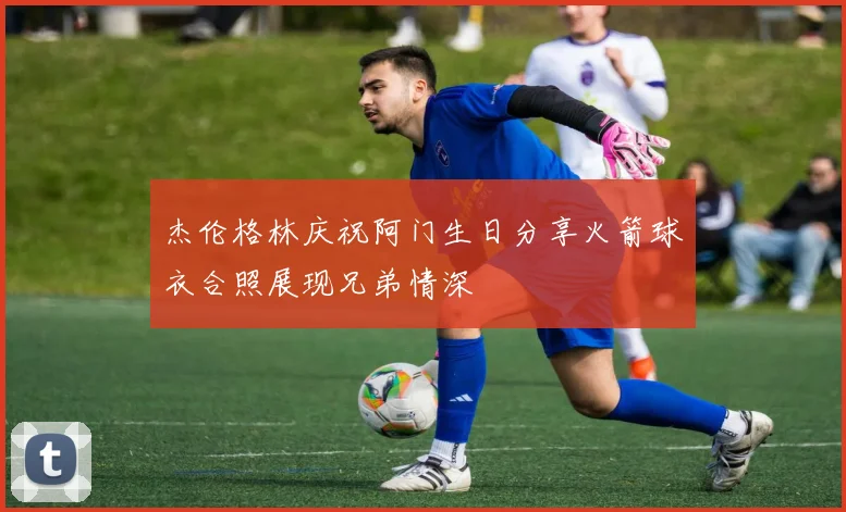 杰伦格林庆祝阿门生日分享火箭球衣合照展现兄弟情深