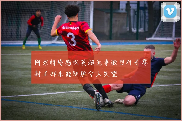 阿尔特塔感叹英超竞争激烈对手零射正却未能取胜令人失望
