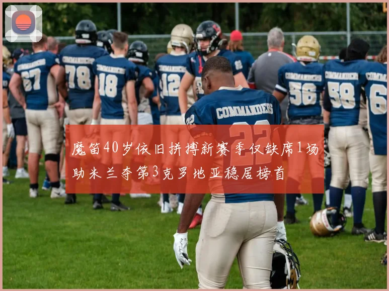 魔笛40岁依旧拼搏新赛季仅缺席1场助米兰夺第3克罗地亚稳居榜首