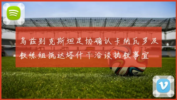 乌兹别克斯坦足协确认卡纳瓦罗及教练组抵达塔什干洽谈执教事宜