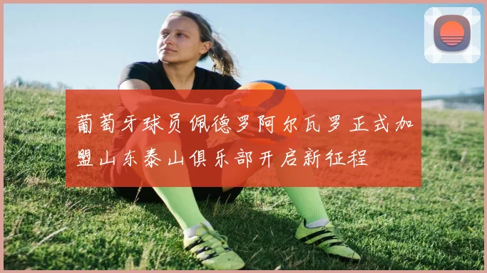 葡萄牙球员佩德罗阿尔瓦罗正式加盟山东泰山俱乐部开启新征程