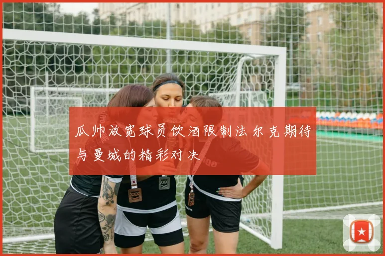 瓜帅放宽球员饮酒限制法尔克期待与曼城的精彩对决