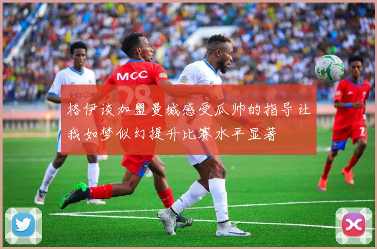 格伊谈加盟曼城感受瓜帅的指导让我如梦似幻提升比赛水平显著