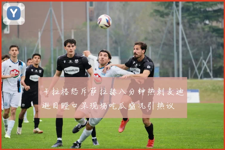 卡拉格怒斥萨拉赫八分钟热刺麦迪逊目瞪口呆现场吃瓜盛况引热议