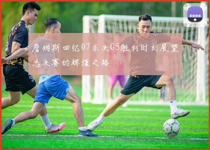 詹姆斯回忆07东决G5胜利时刻展望总决赛的辉煌之路