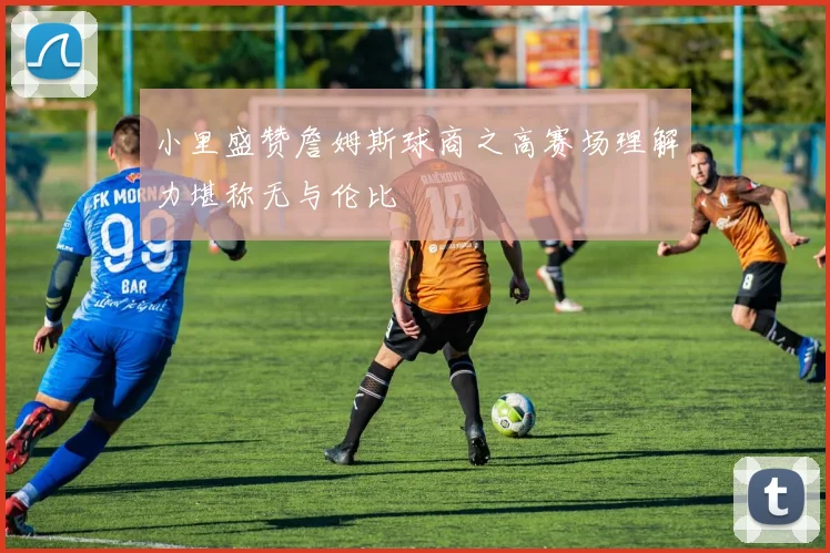 小里盛赞詹姆斯球商之高赛场理解力堪称无与伦比