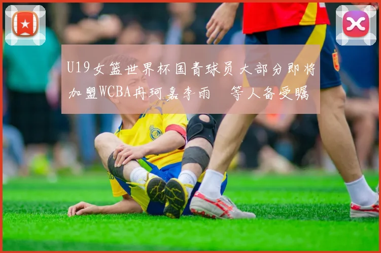 U19女篮世界杯国青球员大部分即将加盟WCBA冉珂嘉李雨汧等人备受瞩目