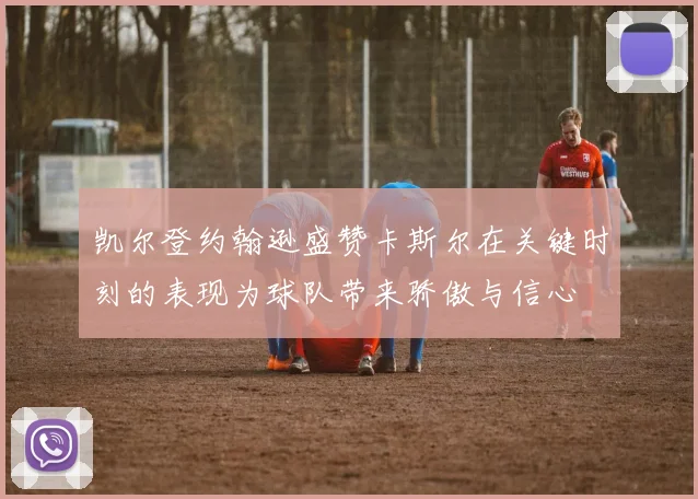 凯尔登约翰逊盛赞卡斯尔在关键时刻的表现为球队带来骄傲与信心