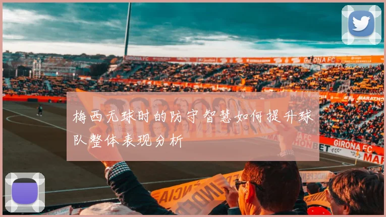 梅西无球时的防守智慧如何提升球队整体表现分析