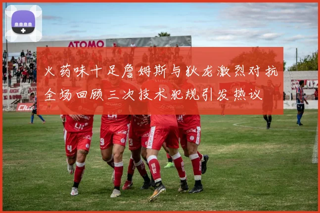 火药味十足詹姆斯与狄龙激烈对抗全场回顾三次技术犯规引发热议