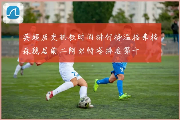 英超历史执教时间排行榜温格弗格森稳居前二阿尔特塔排名第十