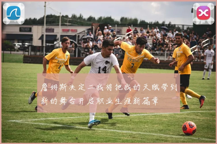 詹姆斯决定二我将把我的天赋带到新的舞台开启职业生涯新篇章