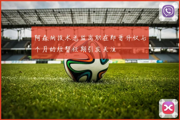 阿森纳技术总监离职在即晋升仅七个月的短暂任期引发关注