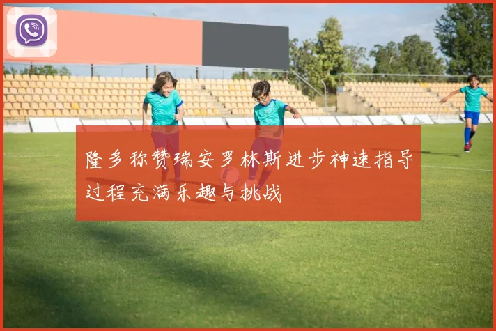 隆多称赞瑞安罗林斯进步神速指导过程充满乐趣与挑战