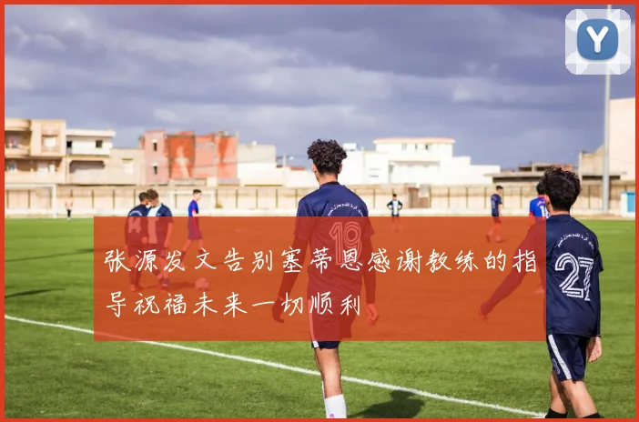 张源发文告别塞蒂恩感谢教练的指导祝福未来一切顺利