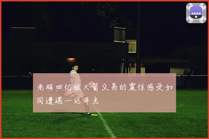 老猫回忆被火箭交易的震惊感受如同遭遇一记耳光